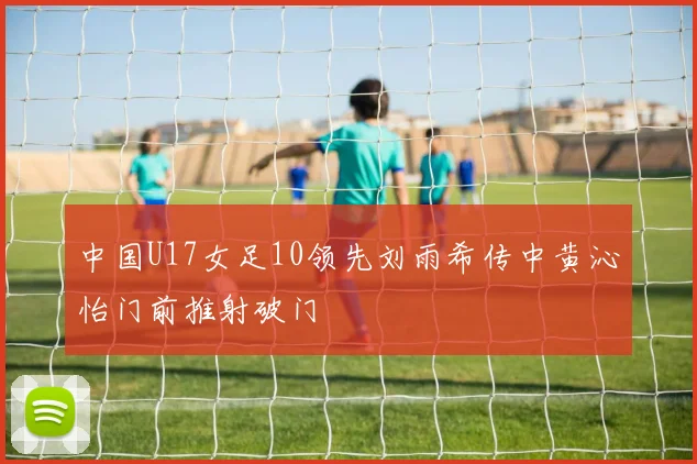 中国U17女足10领先刘雨希传中黄沁怡门前推射破门