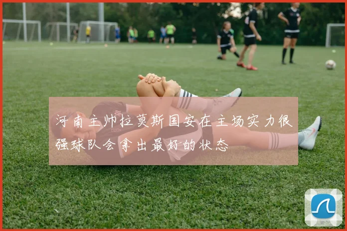 河南主帅拉莫斯国安在主场实力很强球队会拿出最好的状态