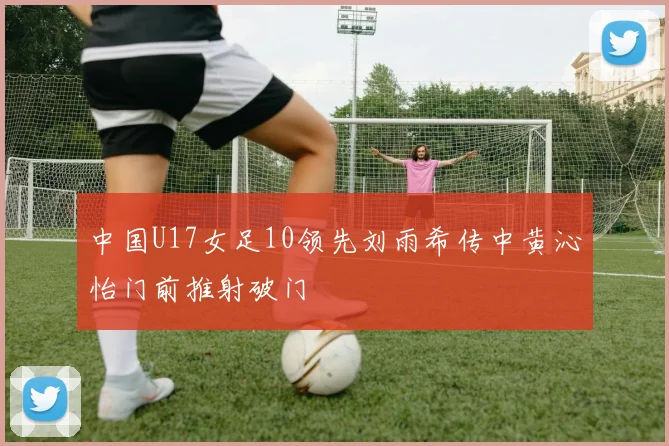 中国U17女足10领先刘雨希传中黄沁怡门前推射破门