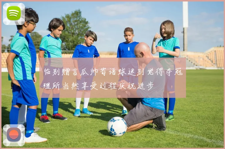 临别赠言瓜帅寄语球迷别觉得夺冠理所当然享受过程庆祝进步